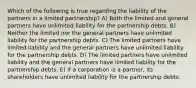 Which of the following is true regarding the liability of the partners in a limited partnership? A) Both the limited and general partners have unlimited liability for the partnership debts. B) Neither the limited nor the general partners have unlimited liability for the partnership debts. C) The limited partners have limited liability and the general partners have unlimited liability for the partnership debts. D) The limited partners have unlimited liability and the general partners have limited liability for the partnership debts. E) If a corporation is a partner, its shareholders have unlimited liability for the partnership debts.