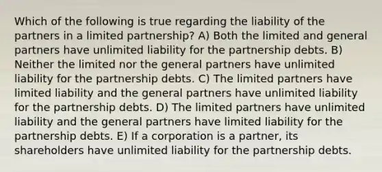 Which of the following is true regarding the liability of the partners in a limited partnership? A) Both the limited and general partners have unlimited liability for the partnership debts. B) Neither the limited nor the general partners have unlimited liability for the partnership debts. C) The limited partners have limited liability and the general partners have unlimited liability for the partnership debts. D) The limited partners have unlimited liability and the general partners have limited liability for the partnership debts. E) If a corporation is a partner, its shareholders have unlimited liability for the partnership debts.