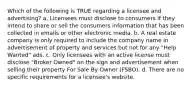 Which of the following is TRUE regarding a licensee and advertising? a. Licensees must disclose to consumers if they intend to share or sell the consumers information that has been collected in emails or other electronic media. b. A real estate company is only required to include the company name in advertisement of property and services but not for any "Help Wanted" ads. c. Only licensees with an active license must disclose "Broker Owned" on the sign and advertisement when selling their property For Sale By Owner (FSBO). d. There are no specific requirements for a licensee's website.