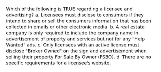 Which of the following is TRUE regarding a licensee and advertising? a. Licensees must disclose to consumers if they intend to share or sell the consumers information that has been collected in emails or other electronic media. b. A real estate company is only required to include the company name in advertisement of property and services but not for any "Help Wanted" ads. c. Only licensees with an active license must disclose "Broker Owned" on the sign and advertisement when selling their property For Sale By Owner (FSBO). d. There are no specific requirements for a licensee's website.