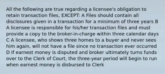 All the following are true regarding a licensee's obligation to retain transaction files, EXCEPT: A Files should contain all disclosures given in a transaction for a minimum of three years B A licensee is responsible for his/her transaction files and must provide a copy to the broker-in-charge within three calendar days C A licensee, who shows three homes to a buyer and never sees him again, will not have a file since no transaction ever occurred D If earnest money is disputed and broker ultimately turns funds over to the Clerk of Court, the three-year period will begin to run when earnest money is disbursed to Clerk