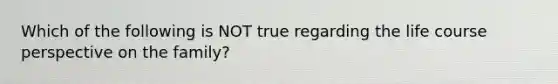 Which of the following is NOT true regarding the life course perspective on the family?