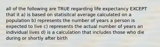 all of the following are TRUE regarding life expectancy EXCEPT that it a) is based on statisitcal average calculated on a population b) represents the number of years a person is expected to live c) represents the actual number of years an individual lives d) is a calculation that includes those who die during or shortly after birth