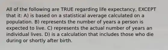 All of the following are TRUE regarding life expectancy, EXCEPT that it: A) is based on a statistical average calculated on a population. B) represents the number of years a person is expected to live. C) represents the actual number of years an individual lives. D) is a calculation that includes those who die during or shortly after birth.