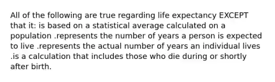 All of the following are true regarding life expectancy EXCEPT that it: is based on a statistical average calculated on a population .represents the number of years a person is expected to live .represents the actual number of years an individual lives .is a calculation that includes those who die during or shortly after birth.