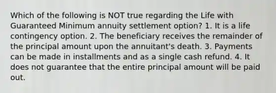 Which of the following is NOT true regarding the Life with Guaranteed Minimum annuity settlement option? 1. It is a life contingency option. 2. The beneficiary receives the remainder of the principal amount upon the annuitant's death. 3. Payments can be made in installments and as a single cash refund. 4. It does not guarantee that the entire principal amount will be paid out.