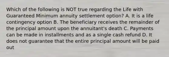 Which of the following is NOT true regarding the Life with Guaranteed Minimum annuity settlement option? A. It is a life contingency option B. The beneficiary receives the remainder of the principal amount upon the annuitant's death C. Payments can be made in installments and as a single cash refund D. It does not guarantee that the entire principal amount will be paid out