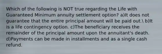 Which of the following is NOT true regarding the Life with Guaranteed Minimum annuity settlement option? a)It does not guarantee that the entire principal amount will be paid out. b)It is a life contingency option. c)The beneficiary receives the remainder of the principal amount upon the annuitant's death. d)Payments can be made in installments and as a single cash refund.