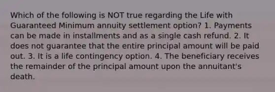 Which of the following is NOT true regarding the Life with Guaranteed Minimum annuity settlement option? 1. Payments can be made in installments and as a single cash refund. 2. It does not guarantee that the entire principal amount will be paid out. 3. It is a life contingency option. 4. The beneficiary receives the remainder of the principal amount upon the annuitant's death.