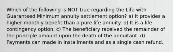 Which of the following is NOT true regarding the Life with Guaranteed Minimum annuity settlement option? a) It provides a higher monthly benefit than a pure life annuity. b) It is a life contingency option. c) The beneficiary received the remainder of the principle amount upon the death of the annuitant. d) Payments can made in installments and as a single cash refund.