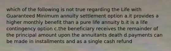 which of the following is not true regarding the Life with Guaranteed Minimum annuity settlement option a.it provides a higher monthly benefit than a pure life annuity b.it is a life contingency option c.the beneficiary receives the remainder of the principal amount upon the annuitants death d.payments can be made in installments and as a single cash refund