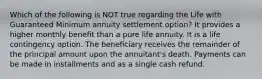 Which of the following is NOT true regarding the Life with Guaranteed Minimum annuity settlement option? It provides a higher monthly benefit than a pure life annuity. It is a life contingency option. The beneficiary receives the remainder of the principal amount upon the annuitant's death. Payments can be made in installments and as a single cash refund.