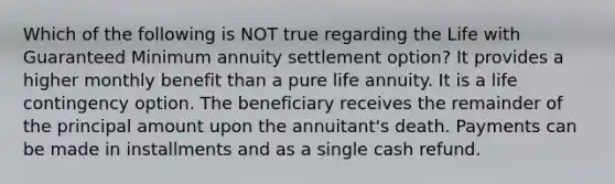 Which of the following is NOT true regarding the Life with Guaranteed Minimum annuity settlement option? It provides a higher monthly benefit than a pure life annuity. It is a life contingency option. The beneficiary receives the remainder of the principal amount upon the annuitant's death. Payments can be made in installments and as a single cash refund.