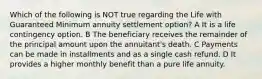 Which of the following is NOT true regarding the Life with Guaranteed Minimum annuity settlement option? A It is a life contingency option. B The beneficiary receives the remainder of the principal amount upon the annuitant's death. C Payments can be made in installments and as a single cash refund. D It provides a higher monthly benefit than a pure life annuity.