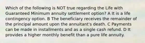 Which of the following is NOT true regarding the Life with Guaranteed Minimum annuity settlement option? A It is a life contingency option. B The beneficiary receives the remainder of the principal amount upon the annuitant's death. C Payments can be made in installments and as a single cash refund. D It provides a higher monthly benefit than a pure life annuity.