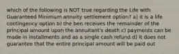 which of the following is NOT true regarding the Life with Guaranteed Minimum annuity settlement option? a) it is a life contingency option b) the ben receives the remainder of the principal amount upon the annuitant's death c) payments can be made in installments and as a single cash refund d) it does not guarantee that the entire principal amount will be paid out