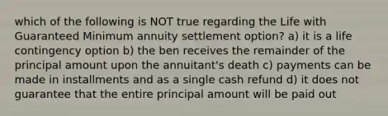 which of the following is NOT true regarding the Life with Guaranteed Minimum annuity settlement option? a) it is a life contingency option b) the ben receives the remainder of the principal amount upon the annuitant's death c) payments can be made in installments and as a single cash refund d) it does not guarantee that the entire principal amount will be paid out