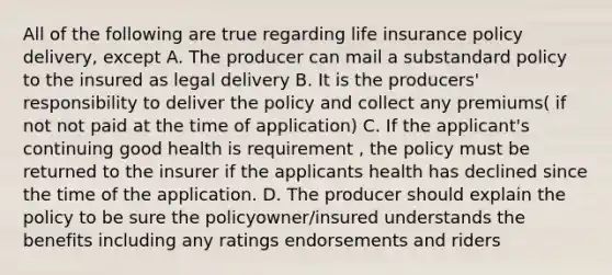 All of the following are true regarding life insurance policy delivery, except A. The producer can mail a substandard policy to the insured as legal delivery B. It is the producers' responsibility to deliver the policy and collect any premiums( if not not paid at the time of application) C. If the applicant's continuing good health is requirement , the policy must be returned to the insurer if the applicants health has declined since the time of the application. D. The producer should explain the policy to be sure the policyowner/insured understands the benefits including any ratings endorsements and riders