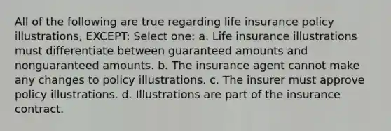 All of the following are true regarding life insurance policy illustrations, EXCEPT: Select one: a. Life insurance illustrations must differentiate between guaranteed amounts and nonguaranteed amounts. b. The insurance agent cannot make any changes to policy illustrations. c. The insurer must approve policy illustrations. d. Illustrations are part of the insurance contract.