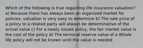 Which of the following is true regarding life insurance valuation? a) Because there has always been an organized market for policies, valuation is very easy to determine b) The sale price of a policy to a related party will always be determinative of the actual value c) For a newly issued policy, the fair market value is the cost of the policy d) The terminal reserve value of a Whole life policy will not be known until the value is needed