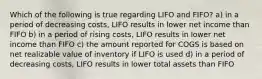 Which of the following is true regarding LIFO and FIFO? a) in a period of decreasing costs, LIFO results in lower net income than FIFO b) in a period of rising costs, LIFO results in lower net income than FIFO c) the amount reported for COGS is based on net realizable value of inventory if LIFO is used d) in a period of decreasing costs, LIFO results in lower total assets than FIFO