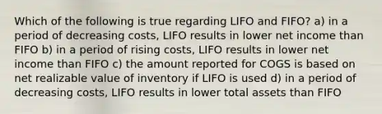 Which of the following is true regarding LIFO and FIFO? a) in a period of decreasing costs, LIFO results in lower net income than FIFO b) in a period of rising costs, LIFO results in lower net income than FIFO c) the amount reported for COGS is based on net realizable value of inventory if LIFO is used d) in a period of decreasing costs, LIFO results in lower total assets than FIFO