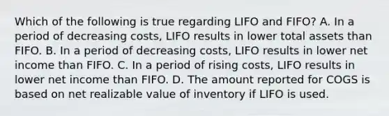 Which of the following is true regarding LIFO and FIFO? A. In a period of decreasing costs, LIFO results in lower total assets than FIFO. B. In a period of decreasing costs, LIFO results in lower net income than FIFO. C. In a period of rising costs, LIFO results in lower net income than FIFO. D. The amount reported for COGS is based on net realizable value of inventory if LIFO is used.