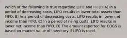 Which of the following is true regarding LIFO and FIFO? A) In a period of decreasing costs, LIFO results in lower total assets than FIFO. B) In a period of decreasing costs, LIFO results in lower net income than FIFO. C) In a period of rising costs, LIFO results in lower net income than FIFO. D) The amount reported for COGS is based on market value of inventory if LIFO is used.