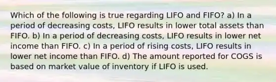 Which of the following is true regarding LIFO and FIFO? a) In a period of decreasing costs, LIFO results in lower total assets than FIFO. b) In a period of decreasing costs, LIFO results in lower net income than FIFO. c) In a period of rising costs, LIFO results in lower net income than FIFO. d) The amount reported for COGS is based on market value of inventory if LIFO is used.