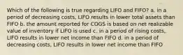 Which of the following is true regarding LIFO and FIFO? a. in a period of decreasing costs, LIFO results in lower total assets than FIFO b. the amount reported for COGS is based on net realizable value of inventory if LIFO is used c. in a period of rising costs, LIFO results in lower net income than FIFO d. in a period of decreasing costs, LIFO results in lower net income than FIFO