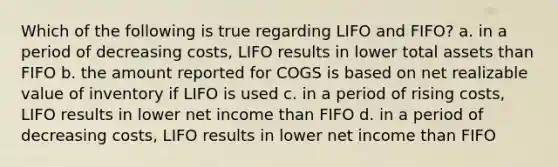 Which of the following is true regarding LIFO and FIFO? a. in a period of decreasing costs, LIFO results in lower total assets than FIFO b. the amount reported for COGS is based on net realizable value of inventory if LIFO is used c. in a period of rising costs, LIFO results in lower net income than FIFO d. in a period of decreasing costs, LIFO results in lower net income than FIFO