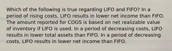 Which of the following is true regarding LIFO and FIFO? In a period of rising costs, LIFO results in lower net income than FIFO. The amount reported for COGS is based on net realizable value of inventory if LIFO is used. In a period of decreasing costs, LIFO results in lower total assets than FIFO. In a period of decreasing costs, LIFO results in lower net income than FIFO.