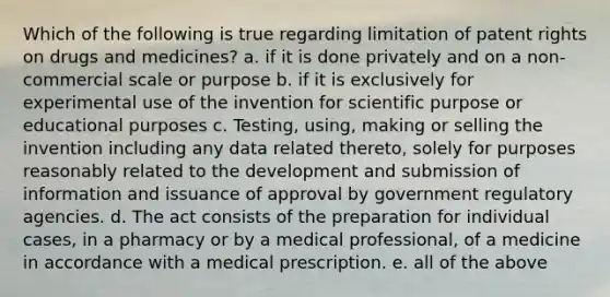 Which of the following is true regarding limitation of patent rights on drugs and medicines? a. if it is done privately and on a non-commercial scale or purpose b. if it is exclusively for experimental use of the invention for scientific purpose or educational purposes c. Testing, using, making or selling the invention including any data related thereto, solely for purposes reasonably related to the development and submission of information and issuance of approval by government regulatory agencies. d. The act consists of the preparation for individual cases, in a pharmacy or by a medical professional, of a medicine in accordance with a medical prescription. e. all of the above