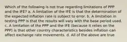 Which of the following is not true regarding limitations of PPP and the IFE? a. A limitation of the IFE is that the determination of the expected inflation rate is subject to error. b. A limitation in testing PPP is that the results will vary with the base period used. c. A limitation of the PPP and the IFE (because it relies on the PPP) is that other country characteristics besides inflation can affect exchange rate movements. d. All of the above are true