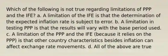 Which of the following is not true regarding limitations of PPP and the IFE? a. A limitation of the IFE is that the determination of the expected inflation rate is subject to error. b. A limitation in testing PPP is that the results will vary with the base period used. c. A limitation of the PPP and the IFE (because it relies on the PPP) is that other country characteristics besides inflation can affect exchange rate movements. d. All of the above are true