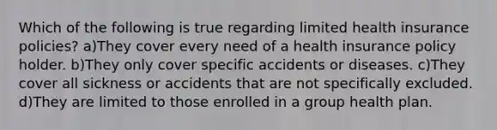 Which of the following is true regarding limited health insurance policies? a)They cover every need of a health insurance policy holder. b)They only cover specific accidents or diseases. c)They cover all sickness or accidents that are not specifically excluded. d)They are limited to those enrolled in a group health plan.