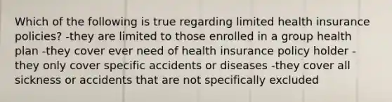 Which of the following is true regarding limited health insurance policies? -they are limited to those enrolled in a group health plan -they cover ever need of health insurance policy holder -they only cover specific accidents or diseases -they cover all sickness or accidents that are not specifically excluded