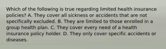 Which of the following is true regarding limited health insurance policies? A. They cover all sickness or accidents that are not specifically excluded. B. They are limited to those enrolled in a group health plan. C. They cover every need of a health insurance policy holder. D. They only cover specific accidents or diseases.