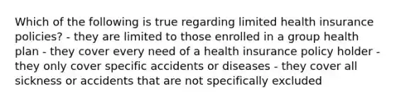 Which of the following is true regarding limited health insurance policies? - they are limited to those enrolled in a group health plan - they cover every need of a health insurance policy holder - they only cover specific accidents or diseases - they cover all sickness or accidents that are not specifically excluded