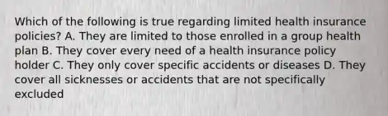 Which of the following is true regarding limited health insurance policies? A. They are limited to those enrolled in a group health plan B. They cover every need of a health insurance policy holder C. They only cover specific accidents or diseases D. They cover all sicknesses or accidents that are not specifically excluded