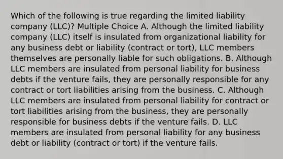 Which of the following is true regarding the limited liability company (LLC)? Multiple Choice A. Although the limited liability company (LLC) itself is insulated from organizational liability for any business debt or liability (contract or tort), LLC members themselves are personally liable for such obligations. B. Although LLC members are insulated from personal liability for business debts if the venture fails, they are personally responsible for any contract or tort liabilities arising from the business. C. Although LLC members are insulated from personal liability for contract or tort liabilities arising from the business, they are personally responsible for business debts if the venture fails. D. LLC members are insulated from personal liability for any business debt or liability (contract or tort) if the venture fails.