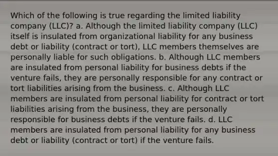 Which of the following is true regarding the limited liability company (LLC)? a. Although the limited liability company (LLC) itself is insulated from organizational liability for any business debt or liability (contract or tort), LLC members themselves are personally liable for such obligations. b. Although LLC members are insulated from personal liability for business debts if the venture fails, they are personally responsible for any contract or tort liabilities arising from the business. c. Although LLC members are insulated from personal liability for contract or tort liabilities arising from the business, they are personally responsible for business debts if the venture fails. d. LLC members are insulated from personal liability for any business debt or liability (contract or tort) if the venture fails.