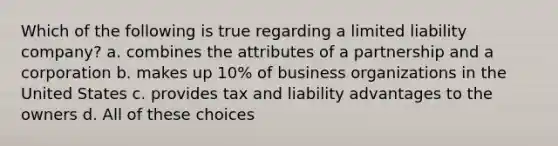 Which of the following is true regarding a limited liability company? a. combines the attributes of a partnership and a corporation b. makes up 10% of business organizations in the United States c. provides tax and liability advantages to the owners d. All of these choices