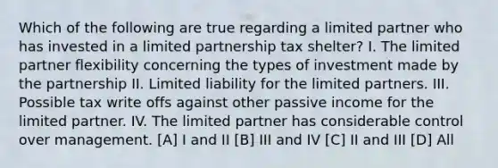 Which of the following are true regarding a limited partner who has invested in a limited partnership tax shelter? I. The limited partner flexibility concerning the types of investment made by the partnership II. Limited liability for the limited partners. III. Possible tax write offs against other passive income for the limited partner. IV. The limited partner has considerable control over management. [A] I and II [B] III and IV [C] II and III [D] All