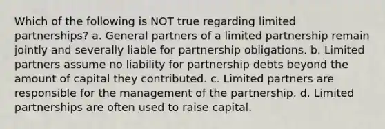 Which of the following is NOT true regarding limited partnerships? a. General partners of a limited partnership remain jointly and severally liable for partnership obligations. b. Limited partners assume no liability for partnership debts beyond the amount of capital they contributed. c. Limited partners are responsible for the management of the partnership. d. Limited partnerships are often used to raise capital.