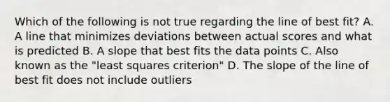 Which of the following is not true regarding the line of best fit? A. A line that minimizes deviations between actual scores and what is predicted B. A slope that best fits the data points C. Also known as the "least squares criterion" D. The slope of the line of best fit does not include outliers