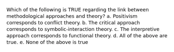 Which of the following is TRUE regarding the link between methodological approaches and theory? a. Positivism corresponds to conflict theory. b. The critical approach corresponds to symbolic-interaction theory. c. The interpretive approach corresponds to functional theory. d. All of the above are true. e. None of the above is true