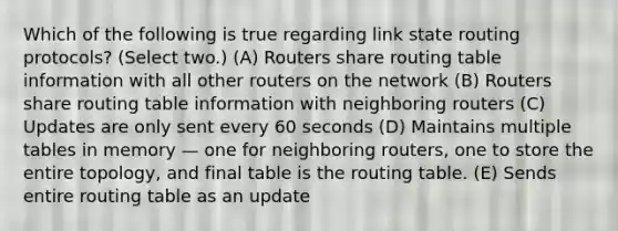 Which of the following is true regarding link state routing protocols? (Select two.) (A) Routers share routing table information with all other routers on the network (B) Routers share routing table information with neighboring routers (C) Updates are only sent every 60 seconds (D) Maintains multiple tables in memory — one for neighboring routers, one to store the entire topology, and final table is the routing table. (E) Sends entire routing table as an update