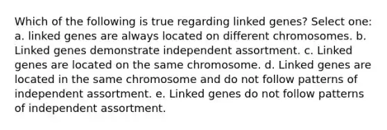 Which of the following is true regarding linked genes? Select one: a. linked genes are always located on different chromosomes. b. Linked genes demonstrate independent assortment. c. Linked genes are located on the same chromosome. d. Linked genes are located in the same chromosome and do not follow patterns of independent assortment. e. Linked genes do not follow patterns of independent assortment.