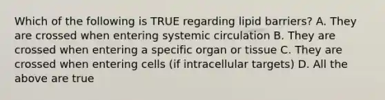 Which of the following is TRUE regarding lipid barriers? A. They are crossed when entering systemic circulation B. They are crossed when entering a specific organ or tissue C. They are crossed when entering cells (if intracellular targets) D. All the above are true